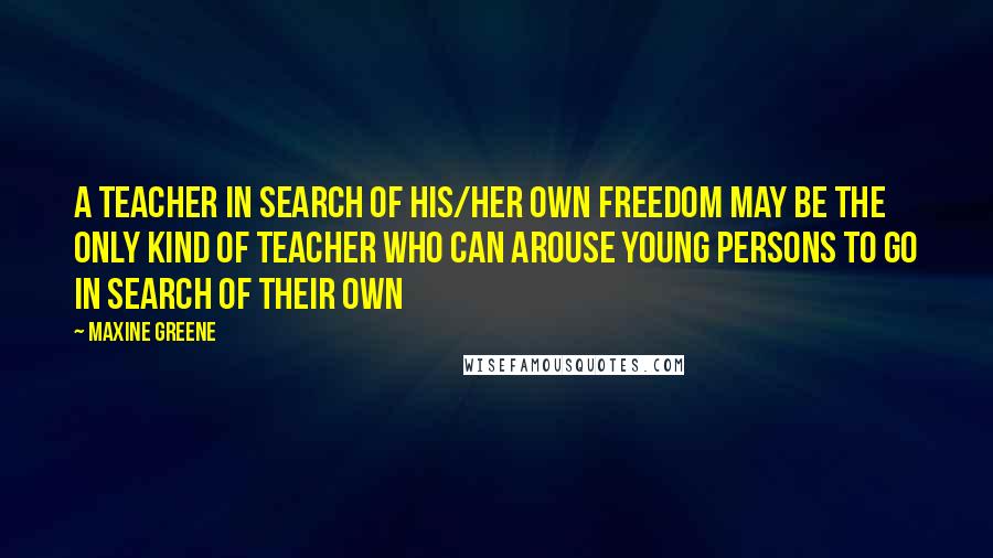 Maxine Greene Quotes: A teacher in search of his/her own freedom may be the only kind of teacher who can arouse young persons to go in search of their own