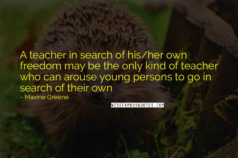 Maxine Greene Quotes: A teacher in search of his/her own freedom may be the only kind of teacher who can arouse young persons to go in search of their own