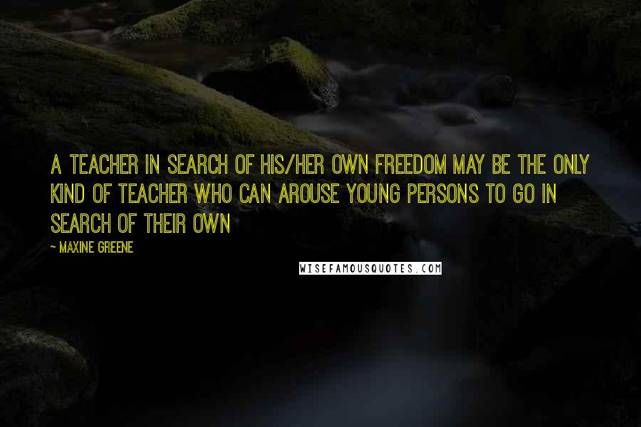 Maxine Greene Quotes: A teacher in search of his/her own freedom may be the only kind of teacher who can arouse young persons to go in search of their own