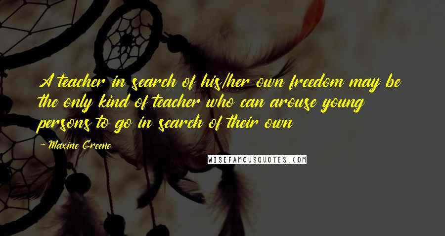 Maxine Greene Quotes: A teacher in search of his/her own freedom may be the only kind of teacher who can arouse young persons to go in search of their own