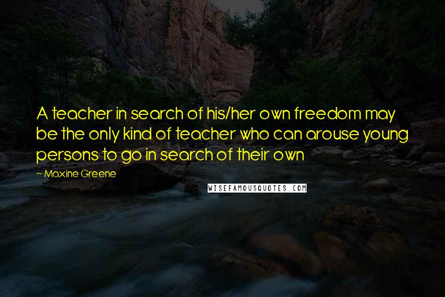 Maxine Greene Quotes: A teacher in search of his/her own freedom may be the only kind of teacher who can arouse young persons to go in search of their own