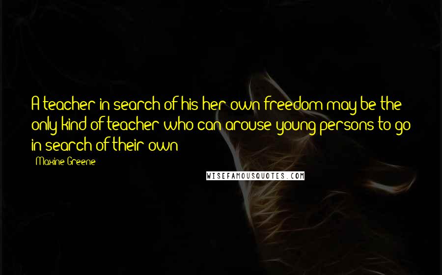 Maxine Greene Quotes: A teacher in search of his/her own freedom may be the only kind of teacher who can arouse young persons to go in search of their own