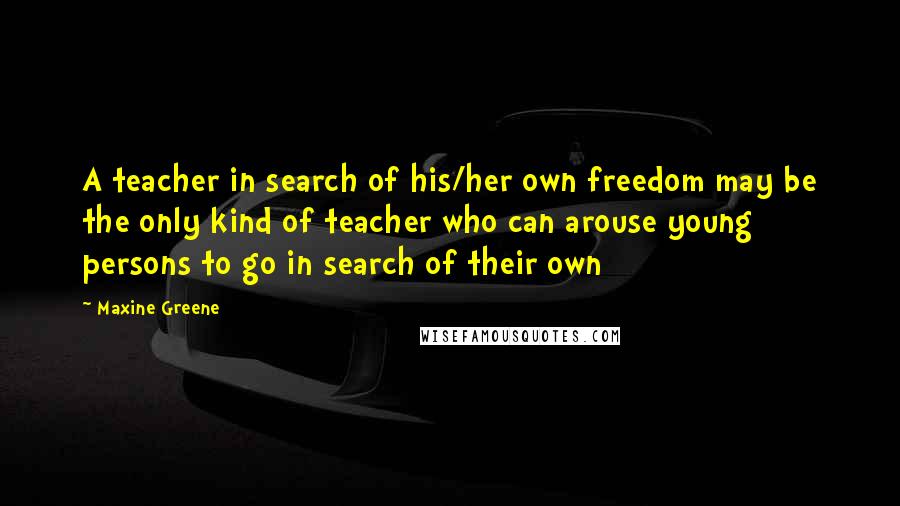 Maxine Greene Quotes: A teacher in search of his/her own freedom may be the only kind of teacher who can arouse young persons to go in search of their own