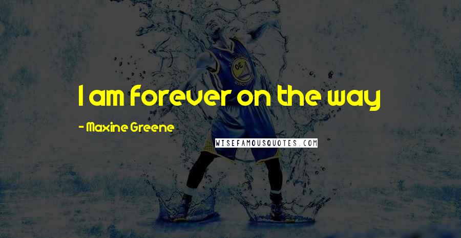 Maxine Greene Quotes: I am forever on the way