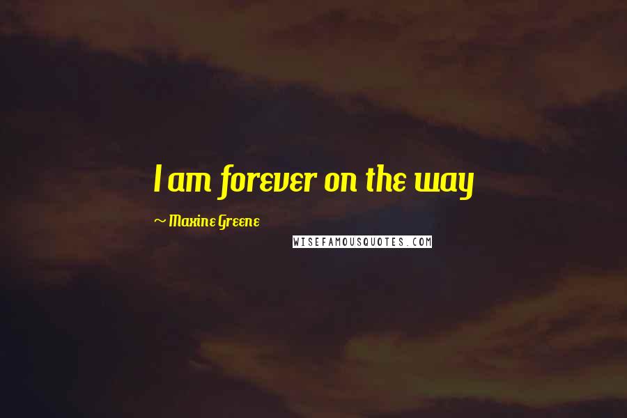 Maxine Greene Quotes: I am forever on the way