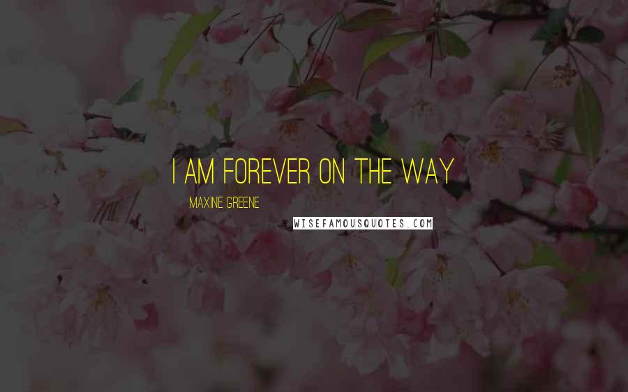 Maxine Greene Quotes: I am forever on the way