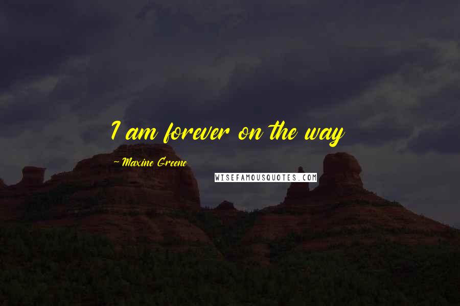 Maxine Greene Quotes: I am forever on the way