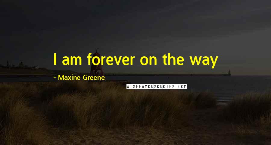 Maxine Greene Quotes: I am forever on the way