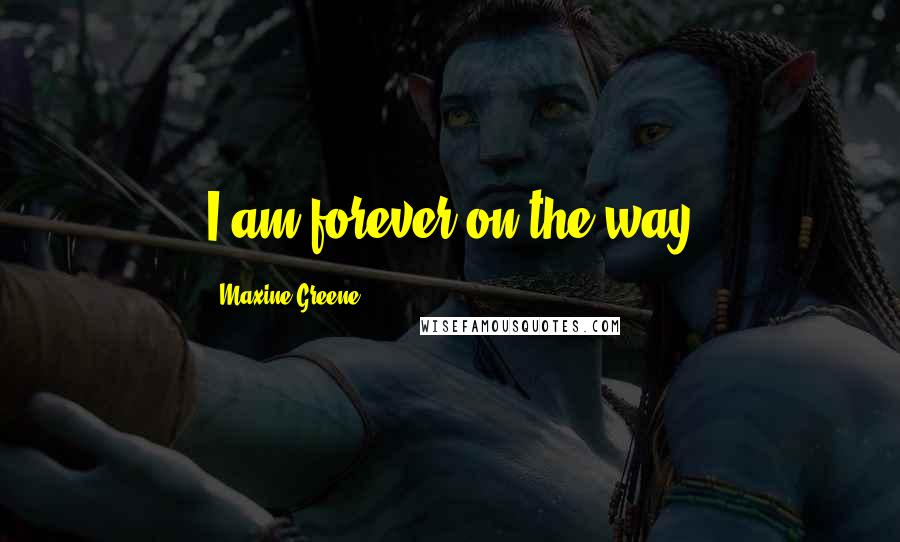 Maxine Greene Quotes: I am forever on the way