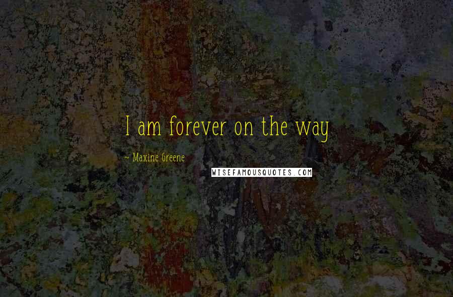 Maxine Greene Quotes: I am forever on the way