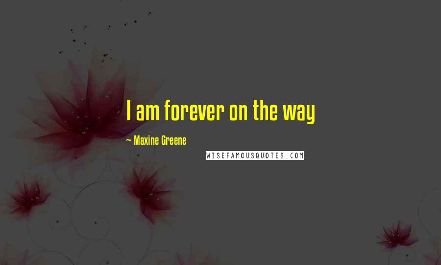 Maxine Greene Quotes: I am forever on the way