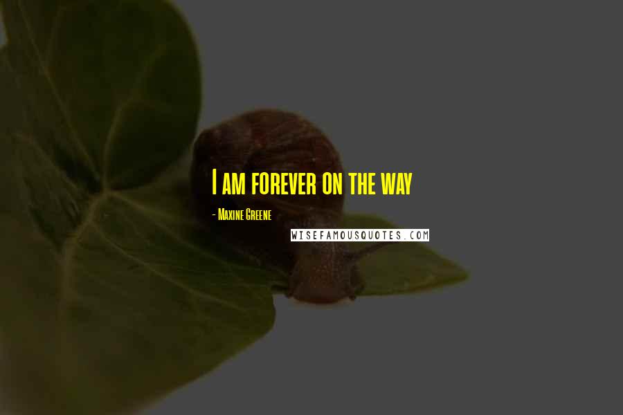 Maxine Greene Quotes: I am forever on the way