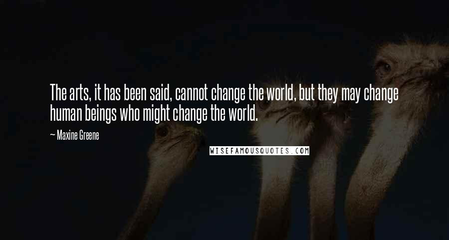 Maxine Greene Quotes: The arts, it has been said, cannot change the world, but they may change human beings who might change the world.