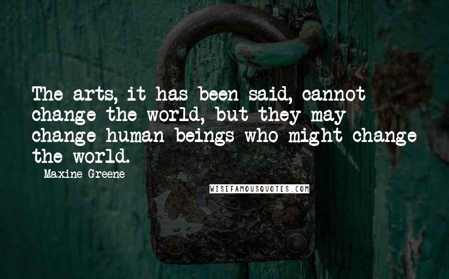 Maxine Greene Quotes: The arts, it has been said, cannot change the world, but they may change human beings who might change the world.