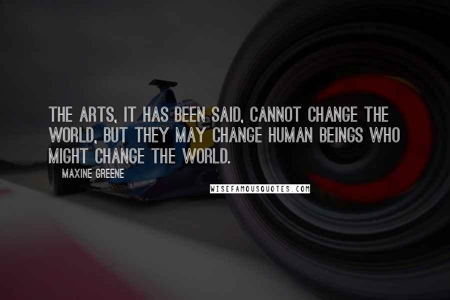 Maxine Greene Quotes: The arts, it has been said, cannot change the world, but they may change human beings who might change the world.