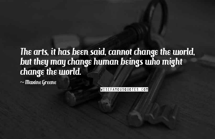 Maxine Greene Quotes: The arts, it has been said, cannot change the world, but they may change human beings who might change the world.