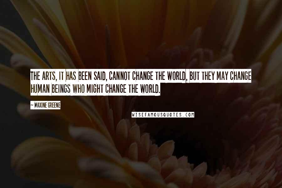 Maxine Greene Quotes: The arts, it has been said, cannot change the world, but they may change human beings who might change the world.