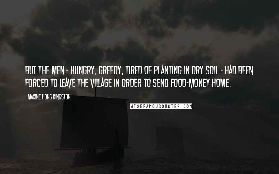 Maxine Hong Kingston Quotes: But the men - hungry, greedy, tired of planting in dry soil - had been forced to leave the village in order to send food-money home.