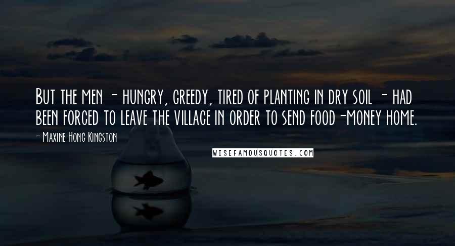 Maxine Hong Kingston Quotes: But the men - hungry, greedy, tired of planting in dry soil - had been forced to leave the village in order to send food-money home.