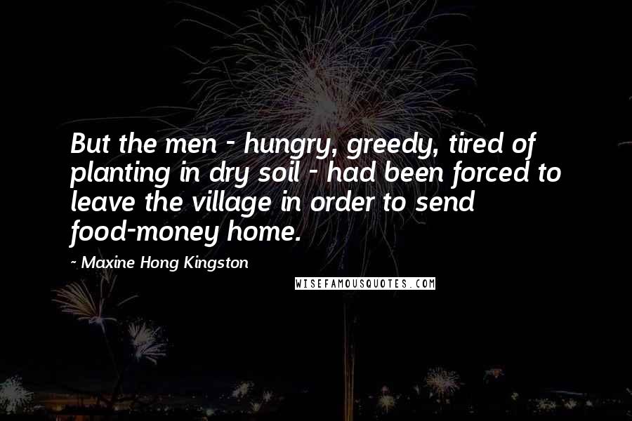 Maxine Hong Kingston Quotes: But the men - hungry, greedy, tired of planting in dry soil - had been forced to leave the village in order to send food-money home.