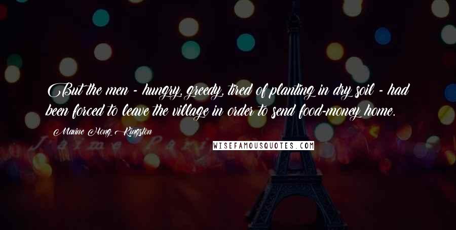 Maxine Hong Kingston Quotes: But the men - hungry, greedy, tired of planting in dry soil - had been forced to leave the village in order to send food-money home.