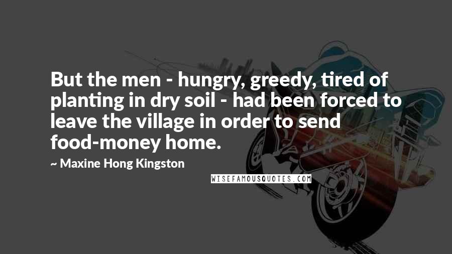 Maxine Hong Kingston Quotes: But the men - hungry, greedy, tired of planting in dry soil - had been forced to leave the village in order to send food-money home.