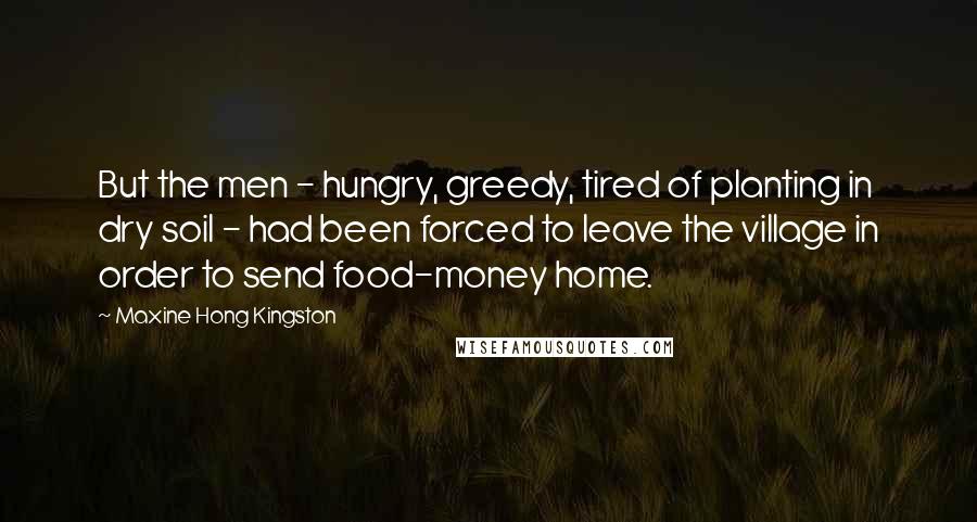 Maxine Hong Kingston Quotes: But the men - hungry, greedy, tired of planting in dry soil - had been forced to leave the village in order to send food-money home.