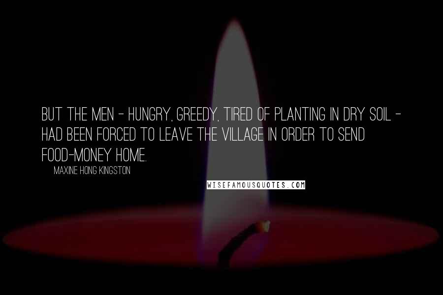 Maxine Hong Kingston Quotes: But the men - hungry, greedy, tired of planting in dry soil - had been forced to leave the village in order to send food-money home.