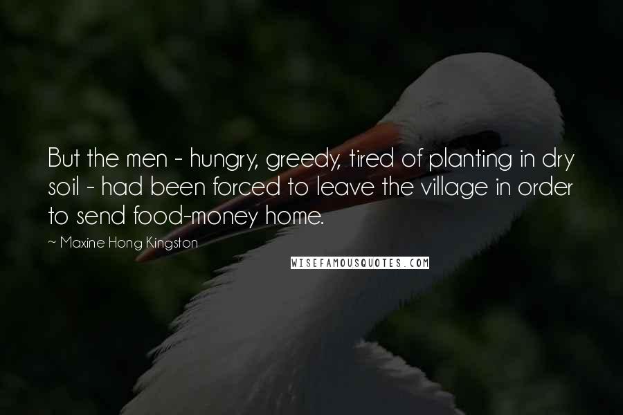 Maxine Hong Kingston Quotes: But the men - hungry, greedy, tired of planting in dry soil - had been forced to leave the village in order to send food-money home.