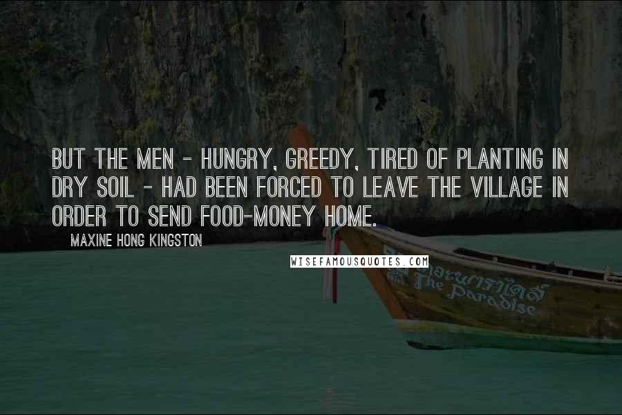 Maxine Hong Kingston Quotes: But the men - hungry, greedy, tired of planting in dry soil - had been forced to leave the village in order to send food-money home.