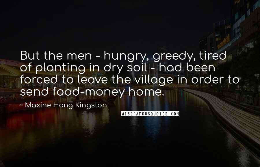 Maxine Hong Kingston Quotes: But the men - hungry, greedy, tired of planting in dry soil - had been forced to leave the village in order to send food-money home.