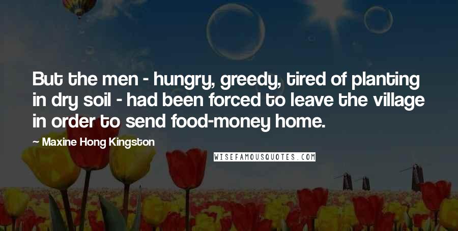 Maxine Hong Kingston Quotes: But the men - hungry, greedy, tired of planting in dry soil - had been forced to leave the village in order to send food-money home.