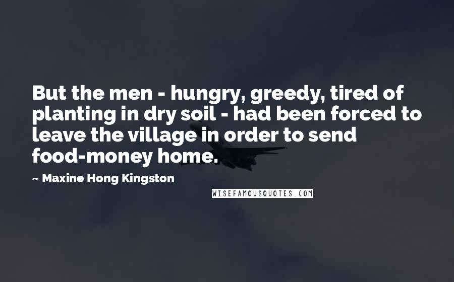 Maxine Hong Kingston Quotes: But the men - hungry, greedy, tired of planting in dry soil - had been forced to leave the village in order to send food-money home.