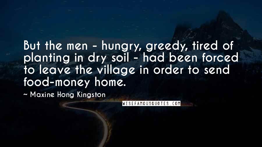 Maxine Hong Kingston Quotes: But the men - hungry, greedy, tired of planting in dry soil - had been forced to leave the village in order to send food-money home.