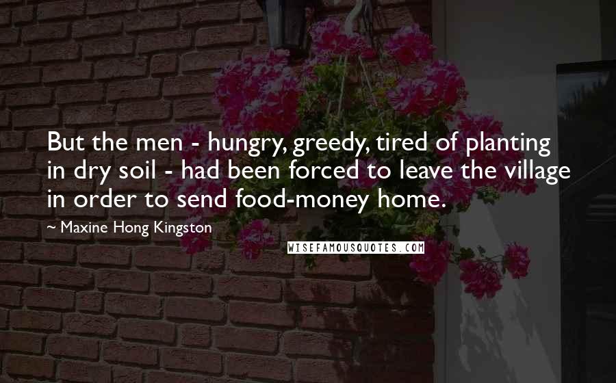 Maxine Hong Kingston Quotes: But the men - hungry, greedy, tired of planting in dry soil - had been forced to leave the village in order to send food-money home.