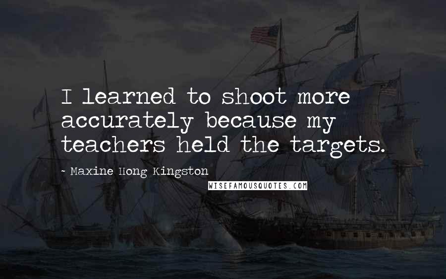 Maxine Hong Kingston Quotes: I learned to shoot more accurately because my teachers held the targets.