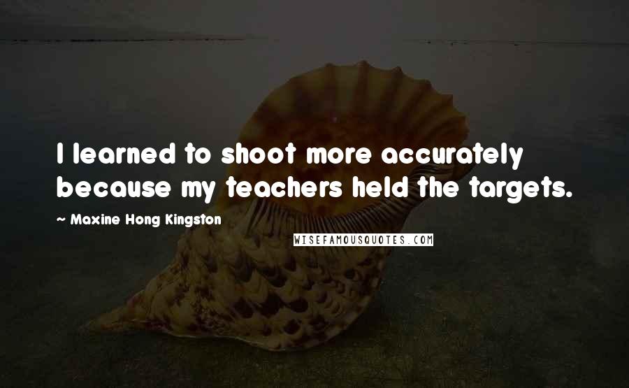 Maxine Hong Kingston Quotes: I learned to shoot more accurately because my teachers held the targets.
