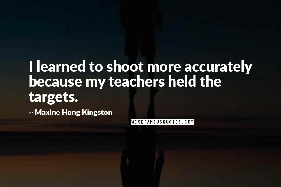 Maxine Hong Kingston Quotes: I learned to shoot more accurately because my teachers held the targets.