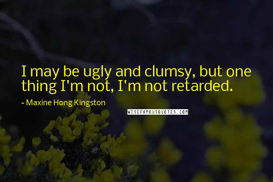 Maxine Hong Kingston Quotes: I may be ugly and clumsy, but one thing I'm not, I'm not retarded.