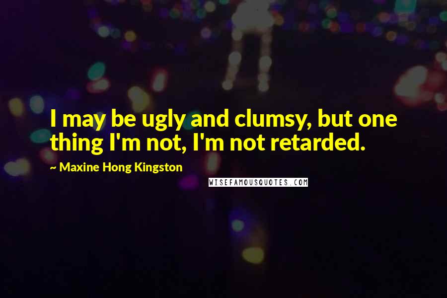 Maxine Hong Kingston Quotes: I may be ugly and clumsy, but one thing I'm not, I'm not retarded.