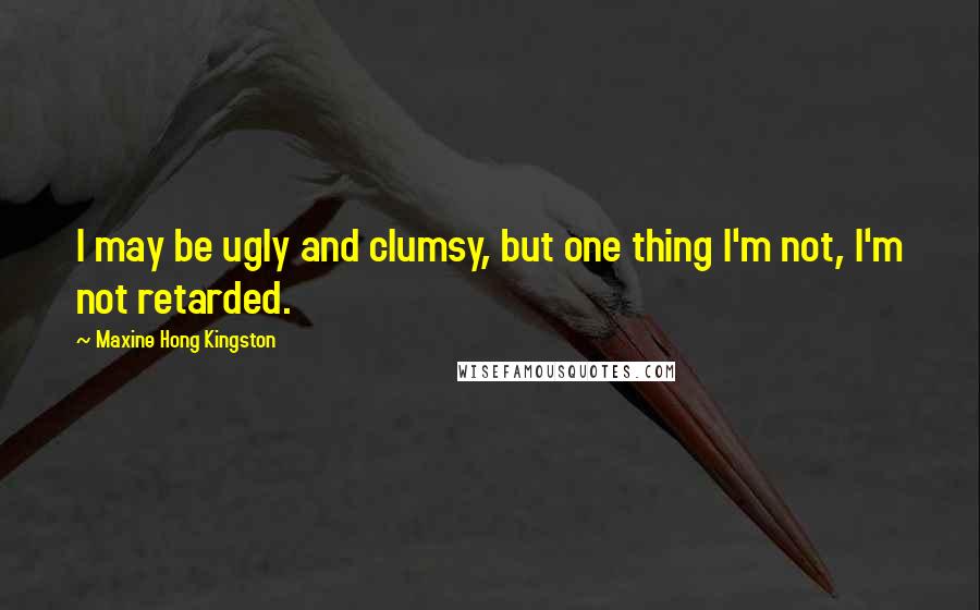 Maxine Hong Kingston Quotes: I may be ugly and clumsy, but one thing I'm not, I'm not retarded.