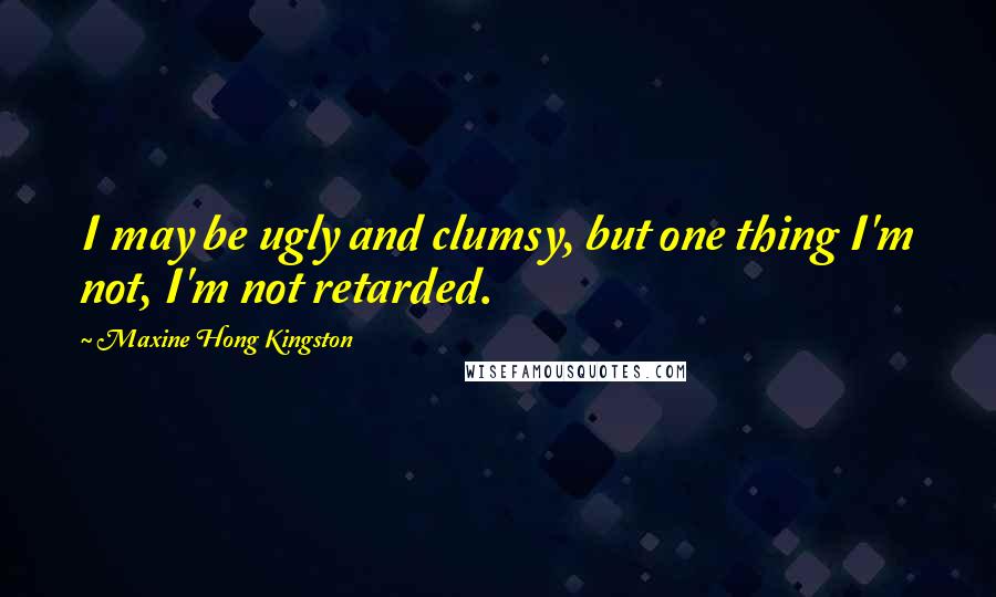 Maxine Hong Kingston Quotes: I may be ugly and clumsy, but one thing I'm not, I'm not retarded.