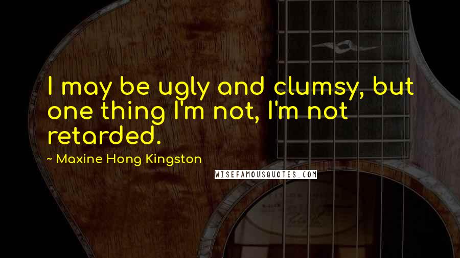 Maxine Hong Kingston Quotes: I may be ugly and clumsy, but one thing I'm not, I'm not retarded.