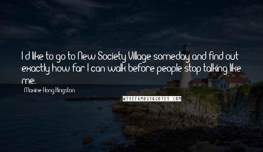 Maxine Hong Kingston Quotes: I'd like to go to New Society Village someday and find out exactly how far I can walk before people stop talking like me.