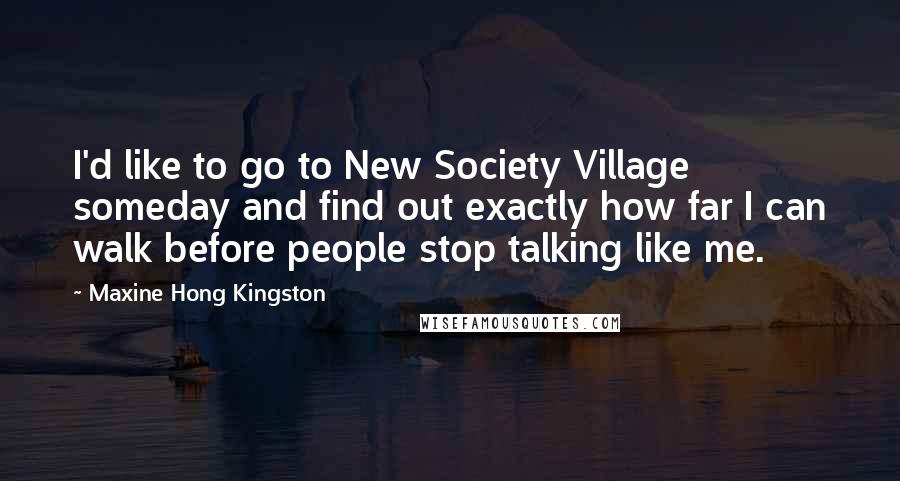 Maxine Hong Kingston Quotes: I'd like to go to New Society Village someday and find out exactly how far I can walk before people stop talking like me.