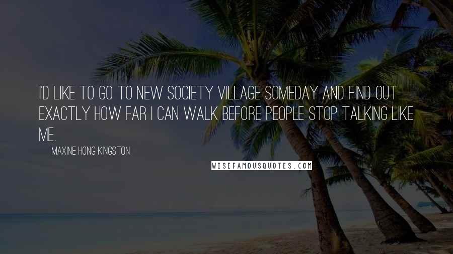 Maxine Hong Kingston Quotes: I'd like to go to New Society Village someday and find out exactly how far I can walk before people stop talking like me.