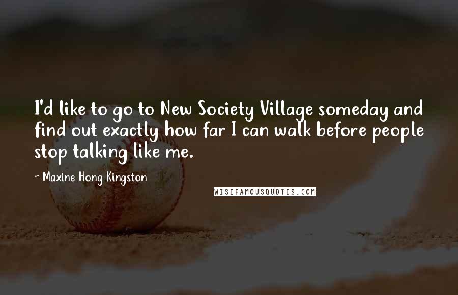 Maxine Hong Kingston Quotes: I'd like to go to New Society Village someday and find out exactly how far I can walk before people stop talking like me.