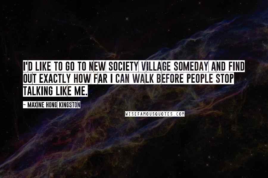 Maxine Hong Kingston Quotes: I'd like to go to New Society Village someday and find out exactly how far I can walk before people stop talking like me.