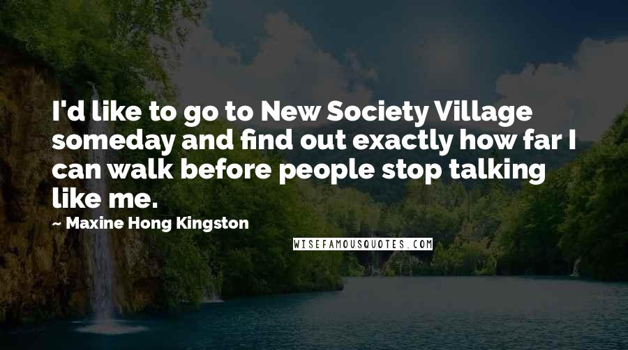 Maxine Hong Kingston Quotes: I'd like to go to New Society Village someday and find out exactly how far I can walk before people stop talking like me.