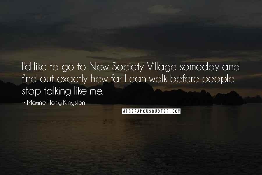 Maxine Hong Kingston Quotes: I'd like to go to New Society Village someday and find out exactly how far I can walk before people stop talking like me.